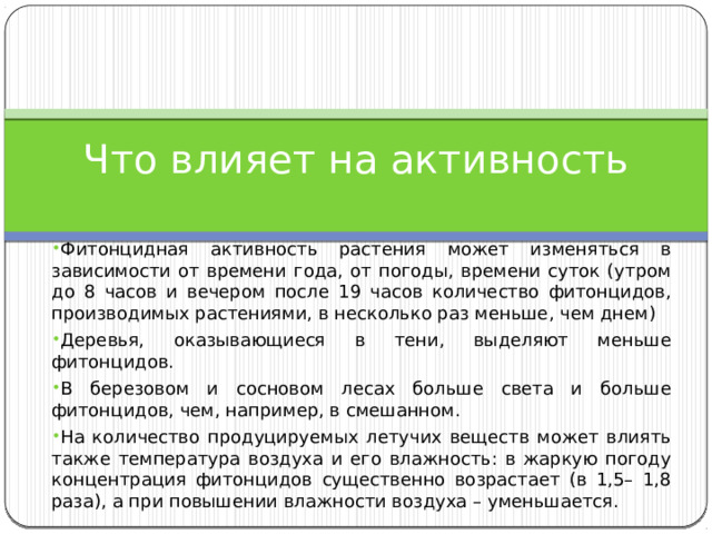 Что влияет на активность Фитонцидная активность растения может изменяться в зависимости от времени года, от погоды, времени суток (утром до 8 часов и вечером после 19 часов количество фитонцидов, производимых растениями, в несколько раз меньше, чем днем) Деревья, оказывающиеся в тени, выделяют меньше фитонцидов. В березовом и сосновом лесах больше света и больше фитонцидов, чем, например, в смешанном. На количество продуцируемых летучих веществ может влиять также температура воздуха и его влажность: в жаркую погоду концентрация фитонцидов существенно возрастает (в 1,5– 1,8 раза), а при повышении влажности воздуха – уменьшается. 