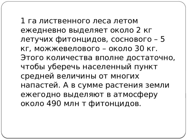 1 га лиственного леса летом ежедневно выделяет около 2 кг летучих фитонцидов, соснового – 5 кг, можжевелового – около 30 кг. Этого количества вполне достаточно, чтобы уберечь населенный пункт средней величины от многих напастей. А в сумме растения земли ежегодно выделяют в атмосферу около 490 млн т фитонцидов.   