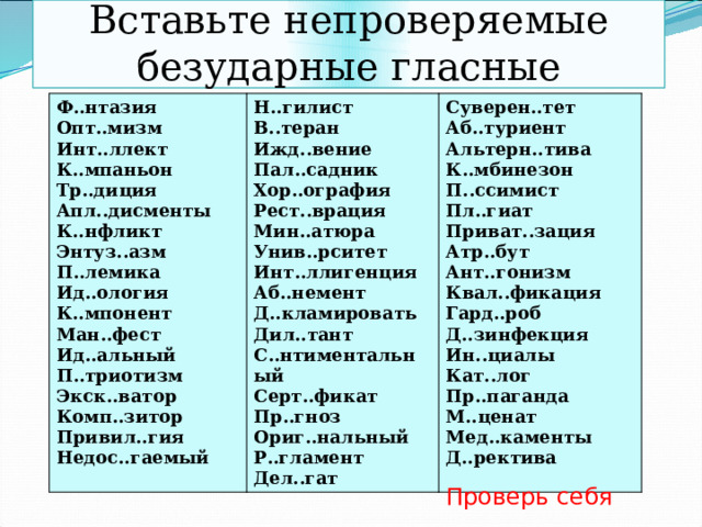 Вставьте непроверяемые безударные гласные Ф..нтазия Н..гилист Опт..мизм В..теран Суверен..тет Инт..ллект К..мпаньон Ижд..вение Аб..туриент Альтерн..тива Тр..диция Пал..садник Апл..дисменты Хор..ография К..мбинезон Рест..врация П..ссимист К..нфликт Энтуз..азм Мин..атюра Пл..гиат Приват..зация П..лемика Унив..рситет Атр..бут Ид..ология Инт..ллигенция Ант..гонизм Аб..немент К..мпонент Квал..фикация Д..кламировать Ман..фест Дил..тант Гард..роб Ид..альный С..нтиментальный П..триотизм Д..зинфекция Экск..ватор Серт..фикат Ин..циалы Пр..гноз Комп..зитор Кат..лог Привил..гия Ориг..нальный Пр..паганда М..ценат Р..гламент Недос..гаемый Дел..гат Мед..каменты Д..ректива Проверь себя 
