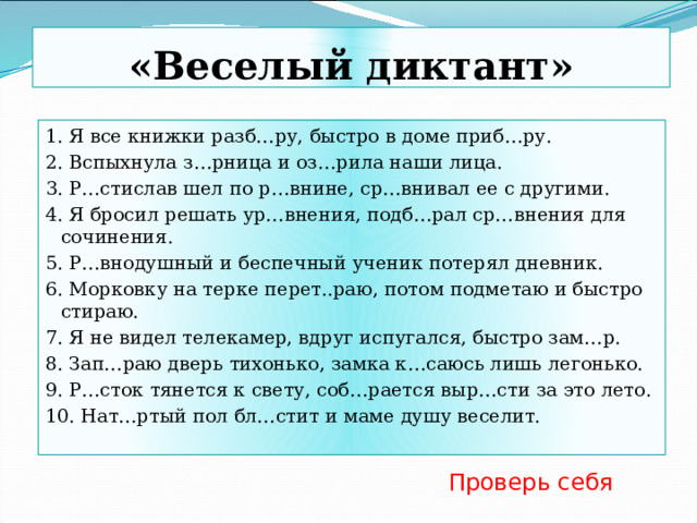 «Веселый диктант» 1. Я все книжки разб…ру, быстро в доме приб…ру. 2. Вспыхнула з…рница и оз…рила наши лица. 3. Р…стислав шел по р…внине, ср…внивал ее с другими. 4. Я бросил решать ур…внения, подб…рал ср…внения для сочинения. 5. Р…внодушный и беспечный ученик потерял дневник. 6. Морковку на терке перет..раю, потом подметаю и быстро стираю. 7. Я не видел телекамер, вдруг испугался, быстро зам…р. 8. Зап…раю дверь тихонько, замка к…саюсь лишь легонько. 9. Р…сток тянется к свету, соб…рается выр…сти за это лето. 10. Нат…ртый пол бл…стит и маме душу веселит. Проверь себя 