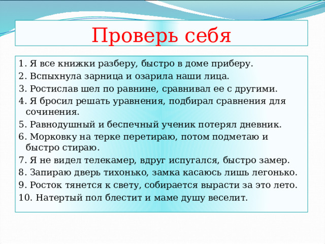 Проверь себя 1. Я все книжки разберу, быстро в доме приберу. 2. Вспыхнула зарница и озарила наши лица. 3. Ростислав шел по равнине, сравнивал ее с другими. 4. Я бросил решать уравнения, подбирал сравнения для сочинения. 5. Равнодушный и беспечный ученик потерял дневник. 6. Морковку на терке перетираю, потом подметаю и быстро стираю. 7. Я не видел телекамер, вдруг испугался, быстро замер. 8. Запираю дверь тихонько, замка касаюсь лишь легонько. 9. Росток тянется к свету, собирается вырасти за это лето. 10. Натертый пол блестит и маме душу веселит. 