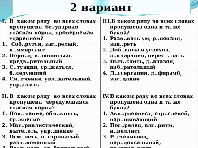 2 вариант В каком ряду во всех словах пропущена безударная гласная корня, проверяемая ударением?  Соб..рутся, заг..релый, к..ммерсант Пери..д, к..пошиться, предв..рительный С..туация, ср..жаться, б..седующий См..гчение, увл..кательный, упр..стить В каком ряду во всех словах пропущена одна и та же буква?  Разв..вать ум, р..цензия, зап..реть Доб..ваться успехов, д..кларация, перест..лать Выч..слить, д..апазон, изб..рательный Д..ссертация, д..фирамб, зас..дание В каком ряду во всех словах пропущена чередующаяся гласная корня?  Пон..мание, обм..кнуть, ср..внение Мат..риалистический, выте..еть, упр..щение Осм..леть, п..строватый, разл..нованный Возн..кать, од..брительный, к..мпромисс  В каком ряду во всех словах пропущена одна и та же буква? Акк..рдеонист, отр..слевой, нар..щивающий Пог..релец, алг..ритм, н..веллист Р..стениевод, пар..доксальный, предпол..жить Выск..чка, по..вчиха, ан..хронизм  