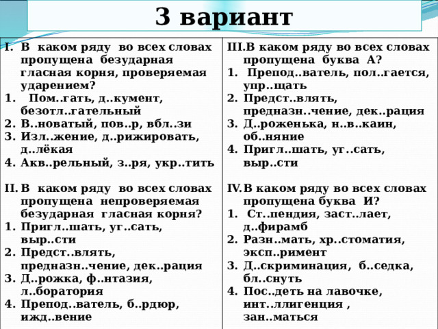 3 вариант В каком ряду во всех словах пропущена безударная гласная корня, проверяемая ударением?  Пом..гать, д..кумент, безотл..гательный В..новатый, пов..р, вбл..зи Изл..жение, д..рижировать, д..лёкая Акв..рельный, з..ря, укр..тить В каком ряду во всех словах пропущена буква А?   Препод..ватель, пол..гается, упр..щать Предст..влять, предназн..чение, дек..рация Д..роженька, н..в..каин, об..няние Пригл..шать, уг..сать, выр..сти В каком ряду во всех словах пропущена непроверяемая безударная гласная корня?  Пригл..шать, уг..сать, выр..сти Предст..влять, предназн..чение, дек..рация Д..рожка, ф..нтазия, л..боратория Препод..ватель, б..рдюр, ижд..вение В каком ряду во всех словах пропущена буква И?   Ст..пендия, заст..лает, д..фирамб Разн..мать, хр..стоматия, эксп..римент Д..скриминация, б..седка, бл..снуть Пос..деть на лавочке, инт..ллигенция , зан..маться  