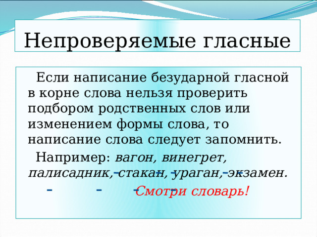 Непроверяемые гласные  Если написание безударной гласной в корне слова нельзя проверить подбором родственных слов или изменением формы слова, то написание слова следует запомнить.  Например: вагон, винегрет, палисадник, стакан, ураган, экзамен.  Смотри словарь! 