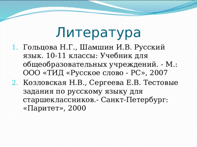 Литература Гольцова Н.Г., Шамшин И.В. Русский язык. 10-11 классы: Учебник для общеобразовательных учреждений. - М.: ООО «ТИД «Русское слово - PC», 2007 Козловская Н.В., Сергеева Е.В. Тестовые задания по русскому языку для старшеклассников.- Санкт-Петербург: «Паритет», 2000 