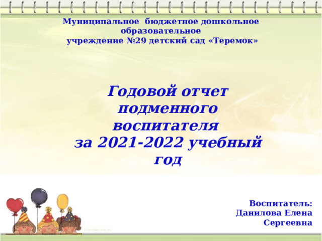 Муниципальное бюджетное дошкольное образовательное  учреждение №29 детский сад «Теремок» Годовой отчет подменного воспитателя за 2021-2022 учебный год Воспитатель: Данилова Елена Сергеевна 