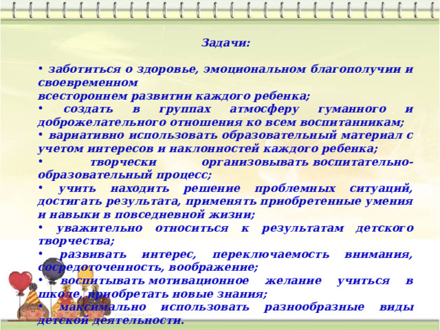 Задачи:   заботиться о здоровье, эмоциональном благополучии и своевременном всестороннем развитии каждого ребенка;  создать в группах атмосферу гуманного и доброжелательного отношения ко всем воспитанникам;  вариативно использовать образовательный материал с учетом интересов и наклонностей каждого ребенка;  творчески организовывать воспитательно-образовательный процесс;  учить находить решение проблемных ситуаций, достигать результата, применять приобретенные умения и навыки в повседневной жизни;  уважительно относиться к результатам детского творчества;  развивать интерес, переключаемость внимания, сосредоточенность, воображение;  воспитывать мотивационное желание учиться в школе, приобретать новые знания;  максимально использовать разнообразные виды детской деятельности. 