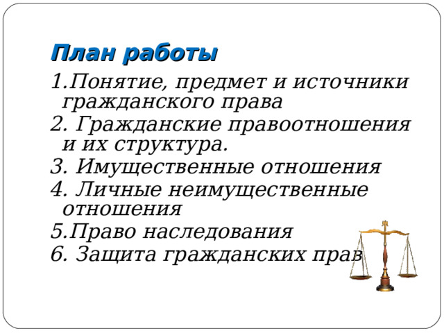 План работы 1.Понятие, предмет и источники гражданского права 2. Гражданские правоотношения и их структура. 3. Имущественные отношения 4. Личные неимущественные отношения 5.Право наследования 6. Защита гражданских прав 