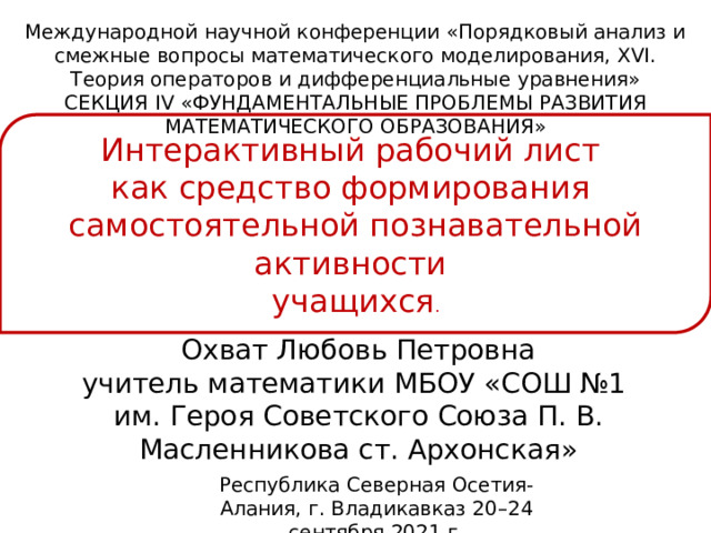 Международной научной конференции «Порядковый анализ и смежные вопросы математического моделирования, XVI. Теория операторов и дифференциальные уравнения» СЕКЦИЯ IV «ФУНДАМЕНТАЛЬНЫЕ ПРОБЛЕМЫ РАЗВИТИЯ МАТЕМАТИЧЕСКОГО ОБРАЗОВАНИЯ» Интерактивный рабочий лист как средство формирования самостоятельной познавательной активности учащихся . Охват Любовь Петровна учитель математики МБОУ «СОШ №1 им. Героя Советского Союза П. В. Масленникова ст. Архонская» Республика Северная Осетия-Алания, г. Владикавказ 20–24 сентября 2021 г. 