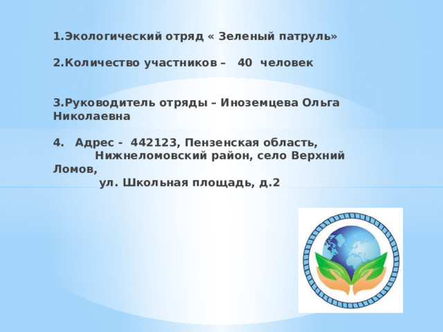 1.Экологический отряд « Зеленый патруль»   2.Количество участников – 40 человек    3.Руководитель отряды – Иноземцева Ольга Николаевна   4.  Адрес - 442123, Пензенская область,  Нижнеломовский район, село Верхний Ломов,  ул. Школьная площадь, д.2      