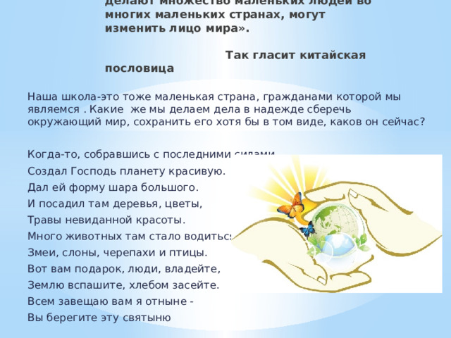 «Множество маленьких дел, которые делают множество маленьких людей во многих маленьких странах, могут изменить лицо мира».    Так гласит китайская пословица Наша школа-это тоже маленькая страна, гражданами которой мы являемся . Какие же мы делаем дела в надежде сберечь окружающий мир, сохранить его хотя бы в том виде, каков он сейчас? Когда-то, собравшись с последними силами, Создал Господь планету красивую. Дал ей форму шара большого. И посадил там деревья, цветы, Травы невиданной красоты. Много животных там стало водиться. Змеи, слоны, черепахи и птицы. Вот вам подарок, люди, владейте, Землю вспашите, хлебом засейте. Всем завещаю вам я отныне - Вы берегите эту святыню 