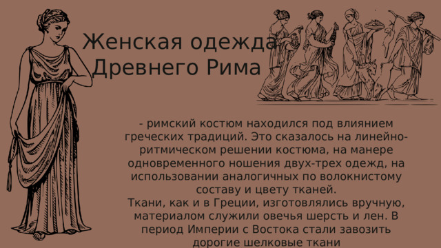  Женская одежда Древнего Рима - римский костюм находился под влиянием греческих традиций. Это сказалось на линейно-ритмическом решении костюма, на манере одновременного ношения двух-трех одежд, на использовании аналогичных по волокнистому составу и цвету тканей. Ткани, как и в Греции, изготовлялись вручную, материалом служили овечья шерсть и лен. В период Империи с Востока стали завозить дорогие шелковые ткани 