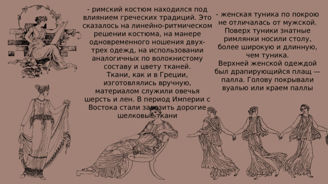 - римский костюм находился под влиянием греческих традиций. Это сказалось на линейно-ритмическом решении костюма, на манере одновременного ношения двух-трех одежд, на использовании аналогичных по волокнистому составу и цвету тканей. Ткани, как и в Греции, изготовлялись вручную, материалом служили овечья шерсть и лен. В период Империи с Востока стали завозить дорогие шелковые ткани - женская туника по покрою не отличалась от мужской. Поверх туники знатные римлянки носили столу, более широкую и длинную, чем туника. Верхней женской одеждой был драпирующийся плащ — палла. Голову покрывали вуалью или краем паллы 