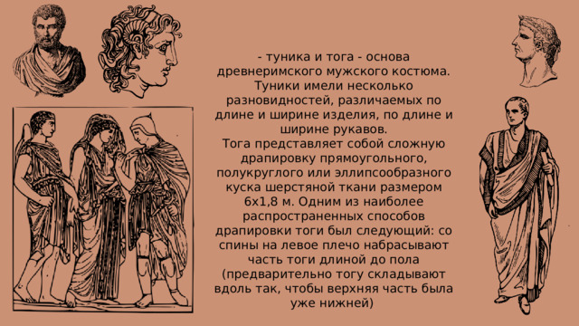 - туника и тога - основа древнеримского мужского костюма. Туники имели несколько разновидностей, различаемых по длине и ширине изделия, по длине и ширине рукавов. Тога представляет собой сложную драпировку прямоугольного, полукруглого или эллипсообразного куска шерстяной ткани размером 6х1,8 м. Одним из наиболее распространенных способов драпировки тоги был следующий: со спины на левое плечо набрасывают часть тоги длиной до пола (предварительно тогу складывают вдоль так, чтобы верхняя часть была уже нижней)  