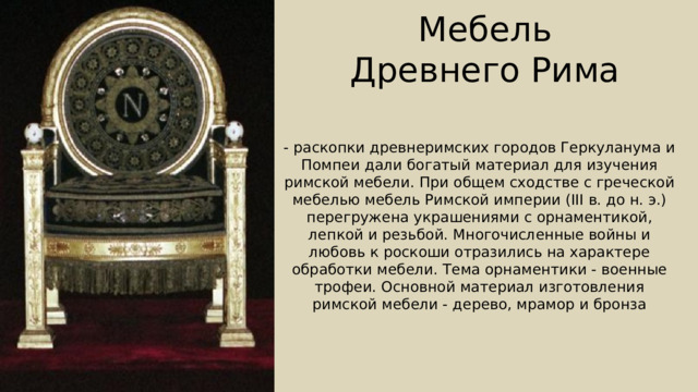  Мебель  Древнего Рима - раскопки древнеримских городов Геркуланума и Помпеи дали богатый материал для изучения римской мебели. При общем сходстве с греческой мебелью мебель Римской империи (III в. до н. э.) перегружена украшениями с орнаментикой, лепкой и резьбой. Многочисленные войны и любовь к роскоши отразились на характере обработки мебели. Тема орнаментики - военные трофеи. Основной материал изготовления римской мебели - дерево, мрамор и бронза 