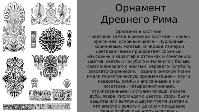  Орнамент Древнего Рима Орнамент в костюме: - цветовая гамма в римском костюме— яркая, красочная, основные цвета— пурпурные, коричневые, желтые. В период Империи цветовая гамма приобретает сложный, изысканный характер в оттенках и сочетаниях цветов: светлых голубого и зеленого с белым, светло-лилового с желтым, серовато-голубого, розовато-сиреневого. Поздние римские ткани имели геометрическую орнаментацию— круги, квадраты, ромбы с вписанными в них розетками, четырехлистниками, стилизованными листьями плюща, аканта, дуба, лавра, гирляндами цветов. Узоры были вышиты или вытканы двумя-тремя цветами, что вместе с золотым декором придавало ткани особую пышность и роскошь 