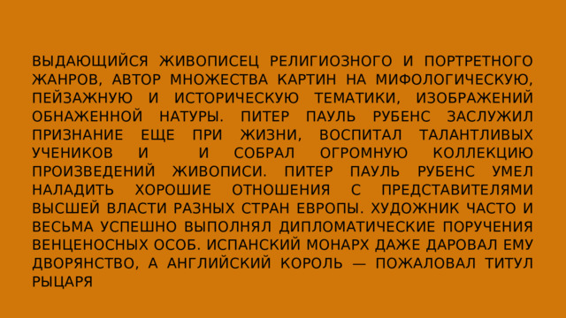ВЫДАЮЩИЙСЯ ЖИВОПИСЕЦ РЕЛИГИОЗНОГО И ПОРТРЕТНОГО ЖАНРОВ, АВТОР МНОЖЕСТВА КАРТИН НА МИФОЛОГИЧЕСКУЮ, ПЕЙЗАЖНУЮ И ИСТОРИЧЕСКУЮ ТЕМАТИКИ, ИЗОБРАЖЕНИЙ ОБНАЖЕННОЙ НАТУРЫ. ПИТЕР ПАУЛЬ РУБЕНС ЗАСЛУЖИЛ ПРИЗНАНИЕ ЕЩЕ ПРИ ЖИЗНИ, ВОСПИТАЛ ТАЛАНТЛИВЫХ УЧЕНИКОВ И И СОБРАЛ ОГРОМНУЮ КОЛЛЕКЦИЮ ПРОИЗВЕДЕНИЙ ЖИВОПИСИ. ПИТЕР ПАУЛЬ РУБЕНС УМЕЛ НАЛАДИТЬ ХОРОШИЕ ОТНОШЕНИЯ С ПРЕДСТАВИТЕЛЯМИ ВЫСШЕЙ ВЛАСТИ РАЗНЫХ СТРАН ЕВРОПЫ. ХУДОЖНИК ЧАСТО И ВЕСЬМА УСПЕШНО ВЫПОЛНЯЛ ДИПЛОМАТИЧЕСКИЕ ПОРУЧЕНИЯ ВЕНЦЕНОСНЫХ ОСОБ. ИСПАНСКИЙ МОНАРХ ДАЖЕ ДАРОВАЛ ЕМУ ДВОРЯНСТВО, А АНГЛИЙСКИЙ КОРОЛЬ — ПОЖАЛОВАЛ ТИТУЛ РЫЦАРЯ 