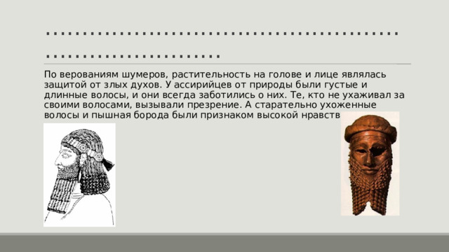 ……………………………………………………………… По верованиям шумеров, растительность на голове и лице являлась защитой от злых духов. У ассирийцев от природы были густые и длинные волосы, и они всегда заботились о них. Те, кто не ухаживал за своими волосами, вызывали презрение. А старательно ухоженные волосы и пышная борода были признаком высокой нравственности. 