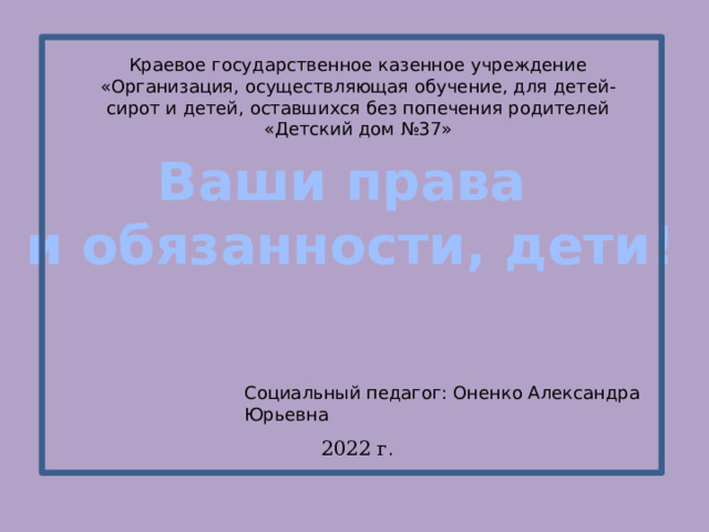 Краевое государственное казенное учреждение «Организация, осуществляющая обучение, для детей-сирот и детей, оставшихся без попечения родителей «Детский дом №37» Ваши права и обязанности, дети! Социальный педагог: Оненко Александра Юрьевна 2022 г . 