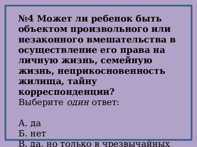 № 4 Может ли ребенок быть объектом произвольного или незаконного вмешательства в осуществление его права на личную жизнь, семейную жизнь, неприкосновенность жилища, тайну корреспонденции? Выберите один ответ: А. да Б. нет В. да, но только в чрезвычайных случаях 