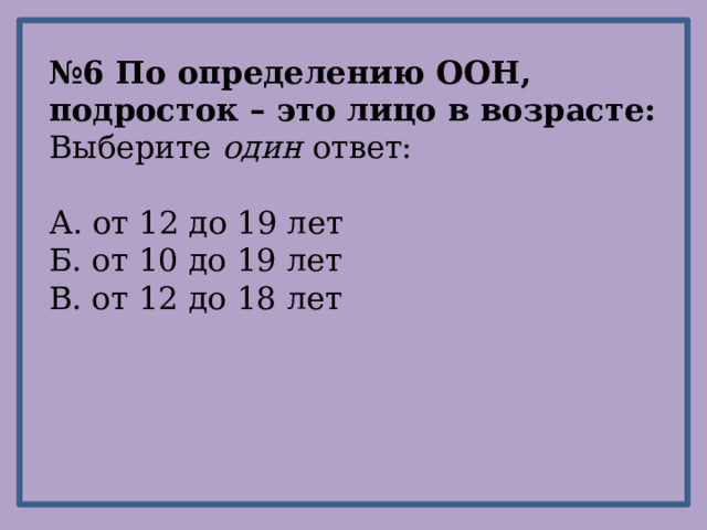 № 6 По определению ООН, подросток – это лицо в возрасте: Выберите один ответ: А. от 12 до 19 лет Б. от 10 до 19 лет В. от 12 до 18 лет 