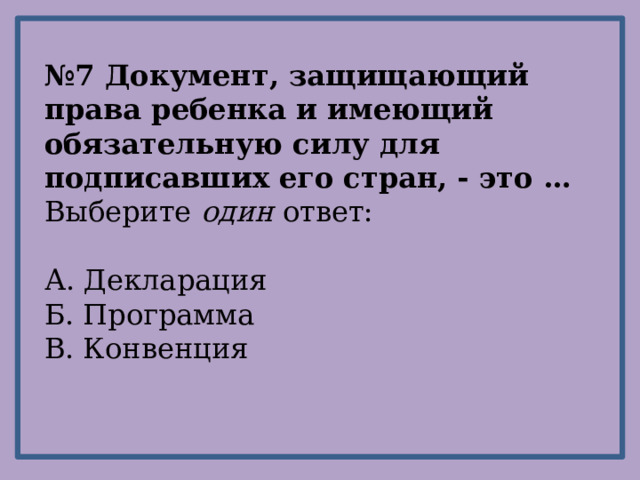 № 7 Документ, защищающий права ребенка и имеющий обязательную силу для подписавших его стран, - это … Выберите один ответ: А. Декларация Б. Программа В. Конвенция 