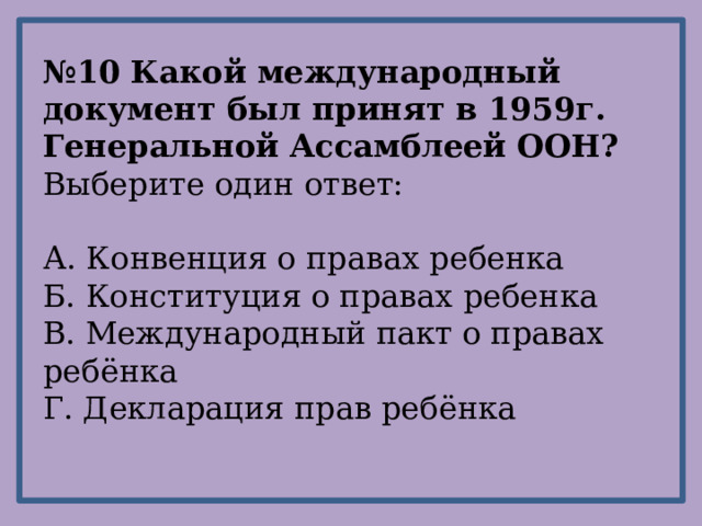 № 10 Какой международный документ был принят в 1959г. Генеральной Ассамблеей ООН? Выберите один ответ: А. Конвенция о правах ребенка Б. Конституция о правах ребенка В. Международный пакт о правах ребёнка Г. Декларация прав ребёнка 