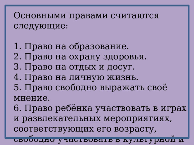 Основными правами считаются следующие: 1. Право на образование. 2. Право на охрану здоровья. 3. Право на отдых и досуг. 4. Право на личную жизнь. 5. Право свободно выражать своё мнение. 6. Право ребёнка участвовать в играх и развлекательных мероприятиях, соответствующих его возрасту, свободно участвовать в культурной и творческой жизни и заниматься искусством. 