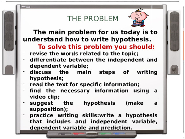 THE PROBLEM  The main problem for us today is to understand how to write hypothesis.  To solve this problem you should: revise the words related to the topic; differentiate between the independent and dependent variable; discuss the main steps of writing hypothesis; read the text for specific information; find the necessary information using a video clip; suggest the hypothesis (make a supposition); practice writing skills:write a hypothesis that includes and independent variable, dependent variable and prediction.   