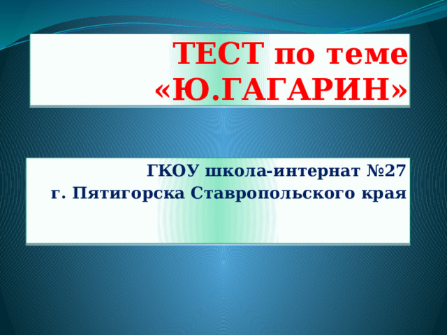 ТЕСТ по теме «Ю.ГАГАРИН» ГКОУ школа-интернат №27  г. Пятигорска Ставропольского края 