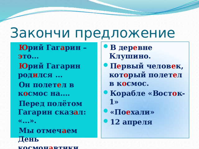 Закончи предложение Ю рий Гаг а рин – э то… Ю рий Гагарин род и лся … Он полет е л в к о смос на…. Перед полётом Гагарин сказ а л: «…». Мы отмеч а ем День космон а втики …. В дер е вне Клушино. П е рвый челов е к, кот о рый полет е л в к о смос. Корабле «Вост о к-1» «По е хали» 12 апреля 