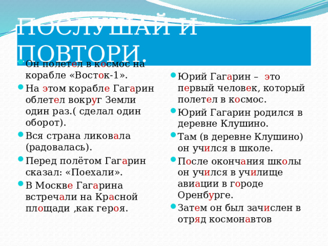 ПОСЛУШАЙ И ПОВТОРИ. Он полет е л в к о смос на корабле «Вост о к-1». На э том корабл е Гаг а рин облет е л вокр у г Земли один раз.( сделал один оборот). Вся страна ликов а ла (радовалась). Перед полётом Гаг а рин сказал: «Поехали». В Москв е Гаг а рина встреч а ли на Кр а сной пл о щади ,как гер о я. Юрий Гаг а рин – э то п е рвый челов е к, который полет е л в к о смос. Юрий Гагарин родился в деревне Клушино. Там (в деревне Клушино) он уч и лся в школе. П о сле оконч а ния шк о лы он уч и лся в уч и лище ави а ции в г о роде Оренб у рге. Зат е м он был зач и слен в отр я д космон а втов 