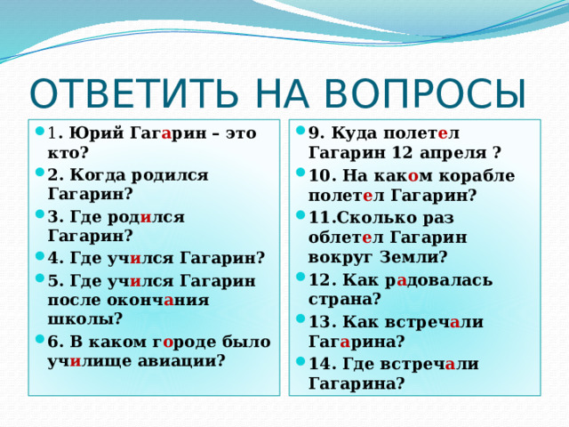 ОТВЕТИТЬ НА ВОПРОСЫ 1 . Юрий Гаг а рин – это кто? 2. Когда родился Гагарин? 3. Где род и лся Гагарин? 4. Где уч и лся Гагарин? 5. Где уч и лся Гагарин после оконч а ния школы? 6. В каком г о роде было уч и лище авиации? 9. Куда полет е л Гагарин 12 апреля ? 10. На как о м корабле полет е л Гагарин? 11.Сколько раз облет е л Гагарин вокруг Земли? 12. Как р а довалась страна? 13. Как встреч а ли Гаг а рина? 14. Где встреч а ли Гагарина? 