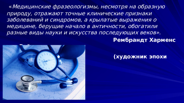  « Медицинские фразеологизмы, несмотря на образную природу, отражают точные клинические признаки заболеваний и синдромов, а крылатые выражения о медицине, берущие начало в античности, обогатили разные виды науки и искусства последующих веков».  Рембрандт Харменс ван Рейн  (художник эпохи Возрождения) 