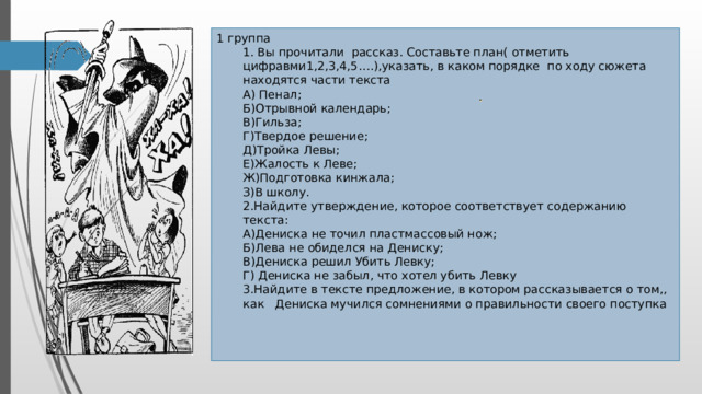 1 группа  1. Вы прочитали рассказ. Составьте план( отметить цифравми1,2,3,4,5….),указать, в каком порядке по ходу сюжета находятся части текста  А) Пенал;  Б)Отрывной календарь;  В)Гильза;  Г)Твердое решение;  Д)Тройка Левы;  Е)Жалость к Леве;  Ж)Подготовка кинжала;  З)В школу.  2.Найдите утверждение, которое соответствует содержанию текста:  А)Дениска не точил пластмассовый нож;  Б)Лева не обиделся на Дениску;  В)Дениска решил Убить Левку;  Г) Дениска не забыл, что хотел убить Левку  3.Найдите в тексте предложение, в котором рассказывается о том,,  как Дениска мучился сомнениями о правильности своего поступка 2 