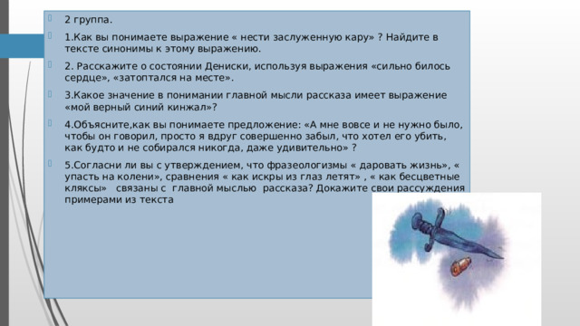 2 группа. 1.Как вы понимаете выражение « нести заслуженную кару» ? Найдите в тексте синонимы к этому выражению. 2. Расскажите о состоянии Дениски, используя выражения «сильно билось сердце», «затоптался на месте». 3.Какое значение в понимании главной мысли рассказа имеет выражение «мой верный синий кинжал»? 4.Объясните,как вы понимаете предложение: «А мне вовсе и не нужно было, чтобы он говорил, просто я вдруг совершенно забыл, что хотел его убить, как будто и не собирался никогда, даже удивительно» ? 5.Согласни ли вы с утверждением, что фразеологизмы « даровать жизнь», « упасть на колени», сравнения « как искры из глаз летят» , « как бесцветные кляксы» связаны с главной мыслью рассказа? Докажите свои рассуждения примерами из текста 2 