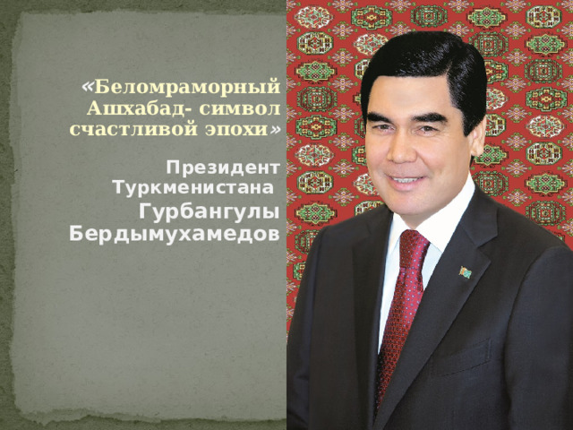  « Беломраморный Ашхабад- символ счастливой эпохи » Президент Туркменистана Гурбангулы Бердымухамедов 