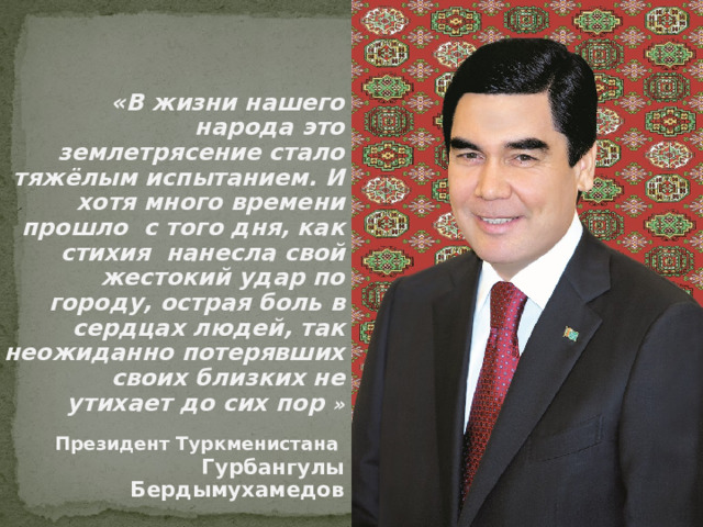  «В жизни нашего народа это землетрясение стало тяжёлым испытанием. И хотя много времени прошло с того дня, как стихия нанесла свой жестокий удар по городу, острая боль в сердцах людей, так неожиданно потерявших своих близких не утихает до сих пор » Президент Туркменистана Гурбангулы Бердымухамедов 