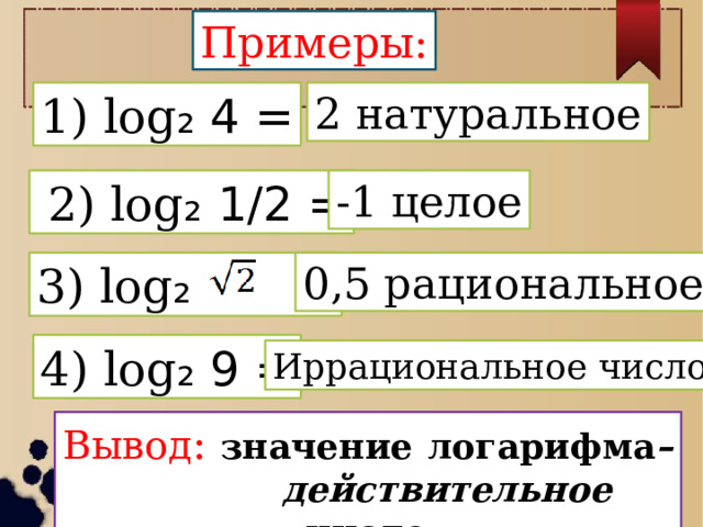 Примеры: 1) log ₂ 4 = 2 натуральное  2) log ₂ 1/2 = -1 целое 3) log ₂ = 0,5 рациональное 4) log ₂ 9 = Иррациональное число Вывод :  значение  логарифма – действительное число. 