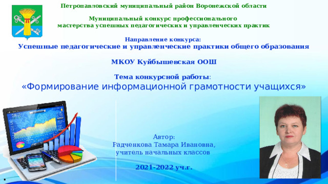 Петропавловский муниципальный район Воронежской области  Муниципальный конкурс профессионального мастерства успешных педагогических и управленческих практик   Направление конкурса:  Успешные педагогические и управленческие практики общего образования   МКОУ Куйбышевская ООШ    Тема конкурсной работы :   «Формирование информационной грамотности учащихся»     Автор: Радченкова Тамара Ивановна, учитель начальных классов  2021-2022 уч.г. . 
