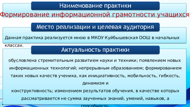 «Формирование информационной грамотности учащихся » Данная практика реализуется мною в МКОУ Куйбышевская ООШ в начальных классах. обусловлена стремительным развитием науки и техники; появлением новых информационных технологий; непрерывным образованием; формированием таких новых качеств ученика, как инициативность, мобильность, гибкость, динамизм и  конструктивность; изменением результатов обучения, в качестве которых рассматривается не сумма заученных знаний, умений, навыков, а способность действовать в различных учебных, жизненных и проблемных ситуациях . . 