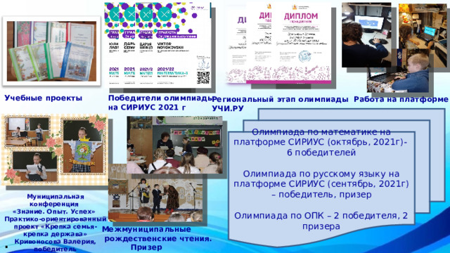 Учебные проекты Победители олимпиады на СИРИУС 2021 г Региональный этап олимпиады Работа на платформе УЧИ.РУ Олимпиада по математике на платформе СИРИУС (октябрь, 2021г)- 6 победителей Олимпиада по русскому языку на платформе СИРИУС (сентябрь, 2021г) – победитель, призер Олимпиада по ОПК – 2 победителя, 2 призера Муниципальная конференция «Знание. Опыт. Успех» Практико-ориентированный проект «Крепка семья- крепка держава»  Кривоносова Валерия, победитель Межмуниципальные  рождественские чтения.  Призер . 
