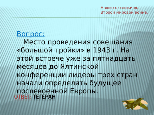 Наши союзники во Второй мировой войне. Вопрос:  Место проведения совещания «большой тройки» в 1943 г. На этой встрече уже за пятнадцать месяцев до Ялтинской конференции лидеры трех стран начали определять будущее послевоенной Европы. 