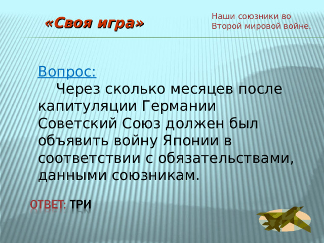 Наши союзники во Второй мировой войне. «Своя игра» Вопрос:  Через сколько месяцев после капитуляции Германии Советский Союз должен был объявить войну Японии в соответствии с обязательствами, данными союзникам. 