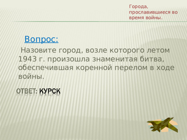 Города, прославившиеся во время войны. Вопрос:  Назовите город, возле которого летом 1943 г. произошла знаменитая битва, обеспечившая коренной перелом в ходе войны. 