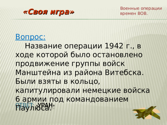 Военные операции времен ВОВ. «Своя игра» Вопрос:  Название операции 1942 г., в ходе которой было остановлено продвижение группы войск Манштейна из района Витебска. Были взяты в кольцо, капитулировали немецкие войска 6 армии под командованием Паулюса. 