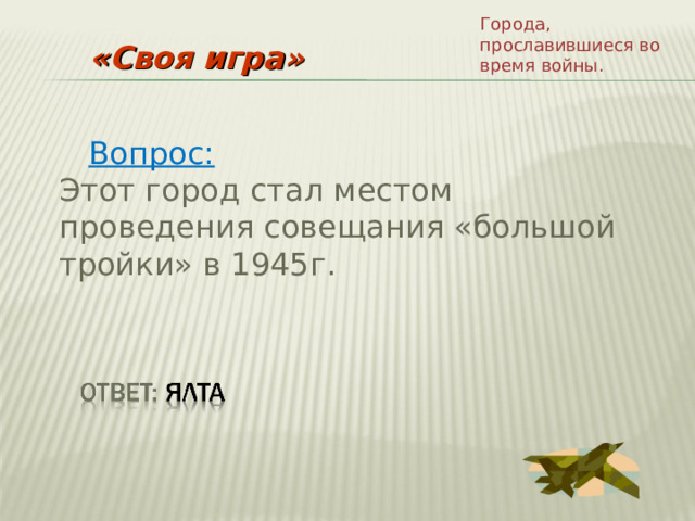 Города, прославившиеся во время войны. «Своя игра»  Вопрос: Этот город стал местом проведения совещания «большой тройки» в 1945г. 