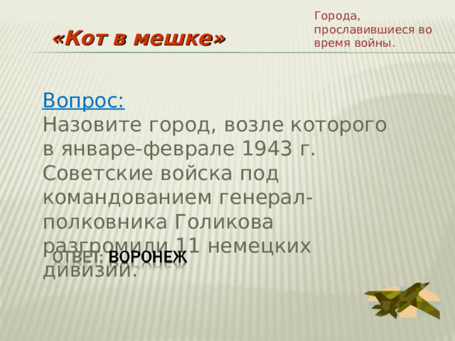 Города, прославившиеся во время войны. «Кот в мешке» Вопрос: Назовите город, возле которого в январе-феврале 1943 г. Советские войска под командованием генерал-полковника Голикова разгромили 11 немецких дивизий. 
