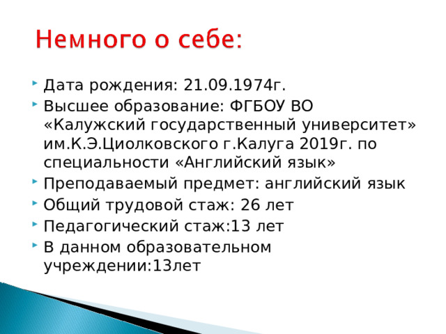 Дата рождения: 21.09.1974г. Высшее образование: ФГБОУ ВО «Калужский государственный университет» им.К.Э.Циолковского г.Калуга 2019г. по специальности «Английский язык» Преподаваемый предмет: английский язык Общий трудовой стаж: 26 лет Педагогический стаж:13 лет В данном образовательном учреждении:13лет 