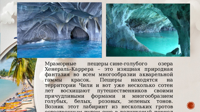Мраморные пещеры сине-голубого озера Хенераль-Каррера – это изящная природная фантазия во всем многообразии акварельной гаммы красок. Пещеры находятся на территории Чили и вот уже несколько сотен лет восхищают путешественников своими причудливыми формами и многообразием голубых, белых, розовых, зеленых тонов. Возник этот лабиринт из нескольких гротов естественным путем еще в ледниковый период благодаря воздействию волн. 